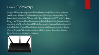 3. เกตเวย์(Gateway)
เป็นอุปกรณ์ที่มีควำมสำมำรถสูงในกำรเชื่อมต่อเครือข่ำยต่ำงๆ เข้ำด้วยกัน โดยสำมำรถเชื่อมต่อ
LAN หลำยๆ เครือข่ำยที่ใช้โปรโตคอลต่ำงกัน และใช้สื่อส่งข้อมูลต่ำงชนิดกันได้อย่ำงไม่มี
ขีดจำกัด ตัวอย่ำงเช่น เชื่อมต่อ Ethernet LAN ที่ใช้สำยส่งแบบ UTP เข้ำกับ Token
Ring LAN ได้เกตเวย์เป็นเหมือนนักแปลภำษำที่ทำให้เครือข่ำยที่ใช้โปรโตคอลต่ำงชนิดกัน
สำมำรถสื่อสำรกันได้หำกโปรโตคอลที่ใช้รับส่งข้อมูลของเครือข่ำยทั้งสองไม่เหมือนกันเกตเวย์ก็
จะทำหน้ำที่แปลงโปรโตคอลให้ตรงกับปลำยทำงและเหมำะสมกับอุปกรณ์ของฮำร์ดแวร์ที่แต่ละ
เครือข่ำยใช้งำนอยู่นั้นได้ด้วย ดังนั้นอุปกรณ์เกตเวย์จึงมีรำคำแพงและขั้นตอนในกำรติดตั้งจะ
ซับซ้อนที่สุดในบรรดำอุปกรณ์เครือข่ำยทั้งหมด
 