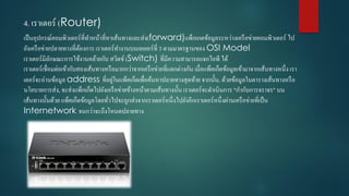 4. เรำเตอร์ (Router)
เป็นอุปกรณ์คอมพิวเตอร์ที่ทำหน้ำที่หำเส้นทำงและส่ง(forward)แพ็กเกตข้อมูลระหว่ำงเครือข่ำยคอมพิวเตอร์ ไป
ยังเครือข่ำยปลำยทำงที่ต้องกำร เรำเตอร์ทำงำนบนเลเยอร์ที่ 3 ตำมมำตรฐำนของ OSI Model
เรำเตอร์มีลักษณะกำรใช้งำนคล้ำยกับ สวิตช์ (Switch) ที่มีควำมสำมำรถแจกไอพี ได้
เรำเตอร์เชื่อมต่อเข้ำกับสองเส้นทำงหรือมำกกว่ำจำกเครือข่ำยที่แตกต่ำงกัน เมื่อแพ็คเก็ตข้อมูลเข้ำมำจำกเส้นทำงหนึ่ง เรำ
เตอร์จะอ่ำนข้อมูล address ที่อยู่ในแพ็คเก็ตเพื่อค้นหำปลำยทำงสุดท้ำย จำกนั้น, ด้วยข้อมูลในตำรำงเส้นทำงหรือ
นโยบำยกำรส่ง, จะส่งแพ็กเก็ตไปยังเครือข่ำยข้ำงหน้ำตำมเส้นทำงนั้น เรำเตอร์จะดำเนินกำร "กำกับกำรจรำจร" บน
เส้นทำงนั้นด้วย แพ็คเก็ตข้อมูลโดยทั่วไปจะถูกส่งจำกเรำเตอร์หนึ่งไปยังอีกเรำเตอร์หนึ่งผ่ำนเครือข่ำยที่เป็น
Internetwork จนกว่ำจะถึงโหนดปลำยทำง
 