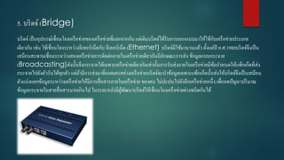 5. บริดจ์ (Bridge)
บริดจ์ เป็นอุปกรณ์เชื่อมโยงเครือข่ำยของเครือข่ำยที่แยกจำกกัน แต่เดิมบริดจ์ได้รับกำรออกแบบมำให้ใช้กับเครือข่ำยประเภท
เดียวกัน เช่น ใช้เชื่อมโยงระหว่ำงอีเทอร์เน็ตกับ อีเทอร์เน็ต (Ethernet) บริดจ์มีใช้มำนำนแล้ว ตั้งแต่ปี ค.ศ.1980บริดจ์จึงเป็น
เสมือนสะพำนเชื่อมระหว่ำงสองเครือข่ำยกำรติดต่อภำยในเครือข่ำยเดียวกันมีลักษณะกำรส่ง ข้อมูลแบบกระจำย
(Broadcasting)ดังนั้นจึงกระจำยได้เฉพำะเครือข่ำยเดียวกันเท่ำนั้นกำรรับส่งภำยในเครือข่ำยมีข้อกำหนดให้แพ็กเก็ตที่ส่ง
กระจำยไปยังตัวรับได้ทุกตัว แต่ถ้ำมีกำรส่งมำที่แอดเดรสต่ำงเครือข่ำยบริดจ์จะนำข้อมูลเฉพำะแพ็กเก็ตนั้นส่งให้บริดจ์จึงเป็นเสมือน
ตัวแบ่งแยกข้อมูลระหว่ำงเครือข่ำยให้มีกำรสื่อสำรภำยในเครือข่ำย ของตน ไม่ปะปนไปยังอีกเครือข่ำยหนึ่ง เพื่อลดปัญหำปริมำณ
ข้อมูลกระจำยในสำยสื่อสำรมำกเกินไป ในระยะหลังมีผู้พัฒนำบริดจ์ให้เชื่อมโยงเครือข่ำยต่ำงชนิดกันได้
 