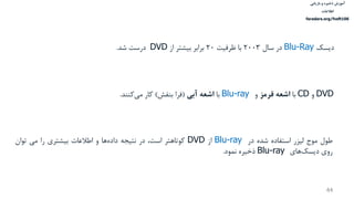 ‫ذخیره‬ ‫آموزش‬‫و‬‫بازیابی‬
‫اطالعات‬
faradars.org/fvsft106
44
DVD‫و‬CD‫با‬‫قرمز‬ ‫اشعه‬‫و‬Blu-ray‫با‬‫آبی‬ ‫اشعه‬(‫بنفش‬ ‫فرا‬)‫کار‬‫کنند‬‫می‬.
‫طول‬‫موج‬‫لیزر‬‫استفاده‬‫شده‬‫در‬Blu-ray‫از‬DVD‫کوتاهتر‬،‫است‬‫در‬‫نتیجه‬‫ها‬‫داده‬‫و‬‫اطالعات‬‫بیشتري‬‫را‬‫می‬‫توان‬
‫روي‬‫هاي‬‫ديسك‬Blu-ray‫ذخیره‬‫نمود‬.
‫ديسك‬Blu-Ray‫در‬‫سال‬2003‫با‬‫ظرفیت‬20‫برابر‬‫بیشتر‬‫از‬DVD‫درست‬‫شد‬.
 