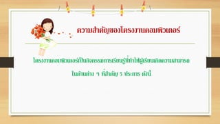 ความสาคัญของโครงงานคอมพิวเตอร์
โครงงานคอมพิวเตอร์เป็นกิจกรรมการเรียนรู้ที่ทาให้ผู้เรียนเกิดความสามารถ
ในด้านต่าง ๆ ที่สาคัญ 5 ประการ ดังนี้
 