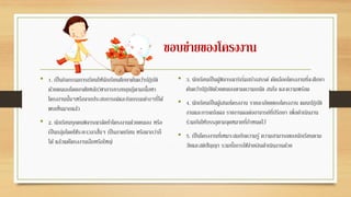 ขอบข่ายของโครงงาน
• 1. เป็นกิจกรรมการเรียนให้นักเรียนศึกษาค้นคว้าปฏิบัติ
ดัวยตนเองโดยอาศัยหลักวิชาการทางทฤษฎีตามเนื้อหา
โครงงานนั้นๆหรือจากประสบการณ์และกิจกรรมต่างๆที่ได้
พบเห็นมากแล้ว
• 2. นักเรียนทุกคนพิจารณาจัดทาโครงงานด้วยตนเอง หรือ
เป็นกลุ่มโดยใช้ระยะเวลาสั้นๆ เป็นภาคเรียน หรือมากว่าก็
ได้ แล้วแต่โครงงานเล็กหรือใหญ่
• 3. นักเรียนเป็นผู้พิจารณาริเริ่มสร้างสรรค์ คัดเลือกโครงงานที่จะศึกษา
ค้นคว้าปฏิบัติด้วยตนเองตามความถนัด สนใจ และความพร้อม
• 4. นักเรียนเป็นผู้เสนอโครงงาน รายละเอียดของโครงงาน แผนปฏิบัติ
งานและการแปลผล รายงานผลต่ออาจารย์ที่ปรึกษา เพื่อดาเนินงาน
ร่วมกันให้บรรลุตามจุดหมายที่กาหนดไว้
• 5. เป็นโครงงานที่เหมาะสมกับความรู้ ความสามารถของนักเรียนตาม
วัยและสติปัญญา รวมทั้งการใช้จ่ายเงินดาเนินงานด้วย
 