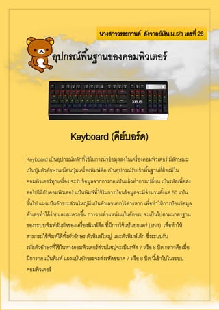 Keyboard เป็นอุปกรณ์หลักที่ใช้ในการนาข้อมูลลงในเครื่องคอมพิวเตอร์ มีลักษณะ
เป็นปุ่มตัวอักษรเหมือนปุ่มเครื่องพิมพ์ดีด เป็นอุปกรณ์รับเข้าพื้นฐานที่ต้องมีใน
คอมพิวเตอร์ทุกเครื่อง จะรับข้อมูลจากการกดแป้นแล้วทาการเปลี่ยน เป็นรหัสเพื่อส่ง
ต่อไปให้กับคอมพิวเตอร์ แป้นพิมพ์ที่ใช้ในการป้อนข้อมูลจะมีจานวนตั้งแต่ 50 แป้น
ขึ้นไป แผงแป้นอักขระส่วนใหญ่มีแป้นตัวเลขแยกไว้ต่างหาก เพื่อทาให้การป้อนข้อมูล
ตัวเลขทาได้ง่ายและสะดวกขึ้น การวางตาแหน่งแป้นอักขระ จะเป็นไปตามมาตรฐาน
ของระบบพิมพ์สัมผัสของเครื่องพิมพ์ดีด ที่มีการใช้แป้นยกแคร่ (shift) เพื่อทาให้
สามารถใช้พิมพ์ได้ทั้งตัวอักษร ตัวพิมพ์ใหญ่ และตัวพิมพ์เล็ก ซึ่งระบบรับ
รหัสตัวอักษรที่ใช้ในทางคอมพิวเตอร์ส่วนใหญ่จะเป็นรหัส 7 หรือ 8 บิต กล่าวคือเมื่อ
มีการกดแป้นพิมพ์ แผงแป้นอักขระจะส่งรหัสขนาด 7 หรือ 8 บิต นี้เข้าไปในระบบ
คอมพิวเตอร์
 