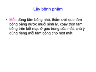 Lấy bệnh phẩm
• Mắt: dùng tăm bông nhỏ, thấm ướt que tăm
bông bằng nước muối sinh lý, xoay tròn tăm
bông trên kết mạc ở góc trong của mắt, chú ý
dùng riêng mỗi tăm bông cho một mắt.
 