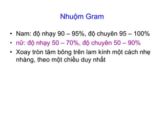 Nhuộm Gram
• Nam: độ nhạy 90 – 95%, độ chuyên 95 – 100%
• nữ: độ nhạy 50 – 70%, độ chuyên 50 – 90%
• Xoay tròn tăm bông trên lam kính một cách nhẹ
nhàng, theo một chiều duy nhất
 