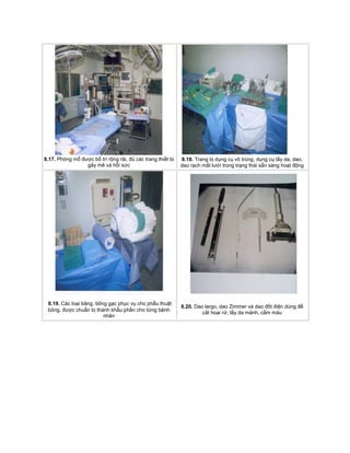 8.17. Phòng mổ được bố trí rộng rãi, đủ các trang thiết bị
gây mê và hồi sức
8.18. Trang bị dụng cụ vô trùng, dụng cụ lấy da, dao,
dao rạch mắt lưới trong trạng thái sẵn sàng hoạt động
8.19. Các loại băng, bông gạc phục vụ cho phẫu thuật
bỏng, được chuẩn bị thành khẩu phần cho từng bệnh
nhân
8.20. Dao largo, dao Zimmer và dao đốt điện dùng để
cắt hoại rử, lấy da mảnh, cầm máu
 