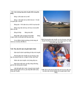 7.21. Các trường hợp phải chuyển đến trung tâm
bỏng
- Bỏng > 20% diện tích cơ thể
- Bỏng > 10% diện tích cơ thể ở trẻ em < 10 tuổi
và người già > 50 tuổi
- Bỏng sâu > 10% diện tích cơ thể ở mọi lứa tuổi
- Bỏng vùng mặt, bàn tay, sinh dục và các phần
thẩm mỹ cao
- Bỏng hô hấp- Bỏng hoá chất
- Bỏng điện, gồm cả bỏng tia lửa điện- Bỏng
ở bệnh nhân có các bệnh kết hợp phức tạp
- Cơ sở điều trị hiện tại không có khả năng về
nhân lực và vật lực để điều trị
7.22. Phương tiện vận chuyển: xe cứu thương, máy bay
chuyển thương áp dụng cho các trường hợp ở xa, địa
hình phức tạp, trên biển
7.23. Yêu cầu khi vận chuyển bệnh nhân
- Đảm bảo ổn định huyết động hô hấp mới chuyển
- Phương tiện vận chuyển xe cứu thương, máy
bay: đủ trang bị cấp cứu: co giật, hô hấp, tuần hoàn
- Nhân viên vận chuyển: có kỹ năng cấp cứu
- Đảm bảo truyền dịch, hô hấp, băng vết bỏng,
giữ ấm trên đường vận chuyển
- Liên hệ tuyến trên: trước, trong khi vận chuyển
(Điện thoại)Chuẩn bị hồ sơ, ghi chép diễn biến trước,
trong vận chuyển.
7.24. Cần có đủ phương tiện theo dõi và xử lý cấp cứu
và nhân viên có kinh nghiệm khi chuyển bệnh nhân
bỏng.
 