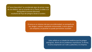El “asma hipocrática” es considerada signo de primer rango
de una diátesis, que en acuerdo con su Teoría, se debe a un
desequilibrio humoral (discrasia)
resultante del flujo del phlegma desde el cerebro.
El asma es un síntoma más que una enfermedad; se acompaña de
tos, ahogos, sudores, respiración entrecortada; a veces aparece
con ortopnea y el paciente no puede permanecer acostado.
Celso señala en su tratado de medicina que los griegos
distinguían, dentro de los problemas respiratorios, la disnea,
el asma (respiración con ruido y jadeante) y la ortopnea.
 