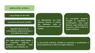 DERMATITIS ATOPICA
Largo tiempo de duración
Asociación claramente familiar
Superficie flexora de las
articulaciones, planta de los pies o
en la palma de la mano
Mas niños sufren atopía debido a
la exposición temprana a
productos alergénicos como
perfumes, lana, animales, etc.
La alimentación con leche
materna durante el primer
año disminuye tanto la
incidencia como severidad del
Cuadro.
La prevención primaria, evitando la exposición a aeroalérgenos u
otras sustancias no es útil en la atopia intrínseca.
La prevención primaria,
evitando la exposición a
aeroalérgenos, como caspa
humana, caspa animal, polvo
de ácaros y polen es útil en la
atopía extrínseca.
 