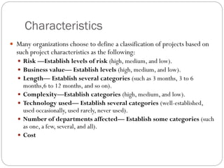 Characteristics
 Many organizations choose to define a classification of projects based on
such project characteristics as the following:
 Risk —Establish levels of risk (high, medium, and low).
 Business value— Establish levels (high, medium, and low).
 Length— Establish several categories (such as 3 months, 3 to 6
months,6 to 12 months, and so on).
 Complexity—Establish categories (high, medium, and low).
 Technology used— Establish several categories (well-established,
used occasionally, used rarely, never used).
 Number of departments affected— Establish some categories (such
as one, a few, several, and all).
 Cost
 