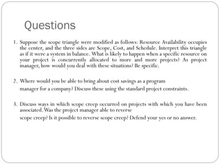 Questions
1. Suppose the scope triangle were modified as follows: Resource Availability occupies
the center, and the three sides are Scope, Cost, and Schedule. Interpret this triangle
as if it were a system in balance. What is likely to happen when a specific resource on
your project is concurrently allocated to more and more projects? As project
manager, how would you deal with these situations? Be specific.
2. Where would you be able to bring about cost savings as a program
manager for a company? Discuss these using the standard project constraints.
3. Discuss ways in which scope creep occurred on projects with which you have been
associated.Was the project manager able to reverse
scope creep? Is it possible to reverse scope creep? Defend your yes or no answer.
 