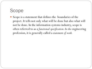 Scope
 Scope is a statement that defines the boundaries of the
project. It tells not only what will be done but also what will
not be done. In the information systems industry, scope is
often referred to as a functional specification.In the engineering
profession, it is generally called a statement of work.
 