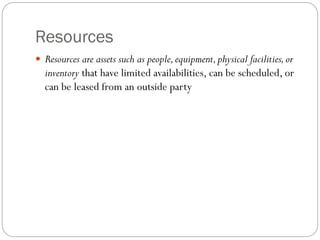Resources
 Resources are assets such as people,equipment,physical facilities,or
inventory that have limited availabilities, can be scheduled, or
can be leased from an outside party
 
