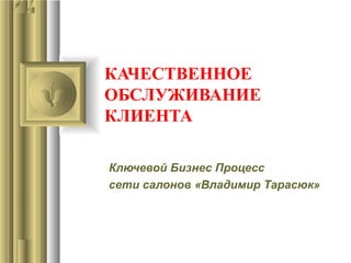 КАЧЕСТВЕННОЕ
ОБСЛУЖИВАНИЕ
КЛИЕНТА
Ключевой Бизнес Процесс
сети салонов «Владимир Тарасюк»
 