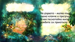 гнездо
На дървото – малка къща,
свежо клонче я прегръща.
В нея песнопойка мила
рожбите си приютила.
 