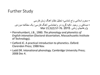 Further Study
•‫اسالمی‬ ‫محرم‬‫واج‬‫زبان‬ ‫آهنگ‬ ‫نظام‬ ‫تحلیل‬ ‫شناسی؛‬‫فارسی‬
•‫و‬ ‫صادقی‬,‫وحید‬.‫فارسی‬ ‫آهنگ‬ ‫واجشناسی‬ ‫در‬ ‫گروه‬ ‫تکیه‬:‫موردی‬ ‫مطالعه‬ ‫یک‬.
‫زبانی‬ ‫پژوهشهای‬.2015Mar 21;5(2):57-76.
• Pierrehumbert, J.B., 1980. The phonology and phonetics of
English intonation (Doctoral dissertation, Massachusetts Institute
of Technology).
• Catford JC. A practical introduction to phonetics. Oxford:
Clarendon Press; 1988 Nov.
• Ladd DR. Intonational phonology. Cambridge University Press;
2008 Dec 4.
 
