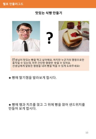 헬로 언플러그드
선생님이 맛있는 빵을 먹고 싶어해요. 하지만 누군가의 명령으로만
움직일 수 있는데, 아주 간단한 명령만 받을 수 있어요.
선생님에게 알맞은 명령을 내려 빵을 먹을 수 있게 도와주세요!
맛있는 식빵 만들기
★ 빵에 딸기잼을 발라보게 합시다.
★ 빵에 햄과 치즈를 얹고 그 위에 빵을 얹어 샌드위치를
만들어 보게 합시다.
?
10
 
