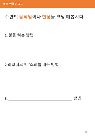 헬로 언플러그드
주변의 움직임이나 현상을 코딩 해봅시다.
1. 불을 켜는 방법
2.리코더로 ‘미’소리를 내는 방법
3. _________________________________ 방법
15
 