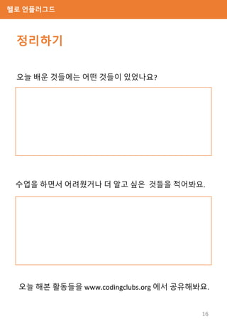 헬로 언플러그드
정리하기
오늘 배운 것들에는 어떤 것들이 있었나요?
수업을 하면서 어려웠거나 더 알고 싶은 것들을 적어봐요.
오늘 해본 활동들을 www.codingclubs.org 에서 공유해봐요.
16
 
