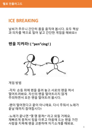 헬로 언플러그드
펜을 지켜라! ( “pen”cing! )
게임 방법
-각자 손등 위에 펜을 올려 놓고 서로의 펜을 쳐서
떨어트려봐요. 자신의 펜을 떨어트리지 않게
주의하면서 모든 펜을 떨어트려 봅시다.
-펜이 떨어졌다고 끝이 아니에요. 다시 주워서 노래가
끝날 때까지 참여합시다!
-노래가 끝나면 “몇 명 뭉쳐!” 라고 외칠 거에요.
재빠르게 뭉쳐서 팀을 이루고 마음에 드는 펜을 가진
사람을 지목해 펜을 교환하며 자기소개를 해봐요.
ICE BREAKING
날씨가 추우니 간단히 몸을 움직여 봅시다. 모두 책상
과 의자를 벽으로 밀어 넣고 간단한 게임을 해봐요!!
4
 