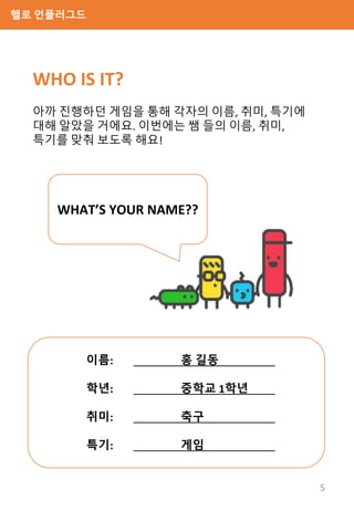 헬로 언플러그드
WHO IS IT?
아까 진행하던 게임을 통해 각자의 이름, 취미, 특기에
대해 알았을 거에요. 이번에는 쌤 들의 이름, 취미,
특기를 맞춰 보도록 해요!
WHAT’S YOUR NAME??
이름: 홍 길동
학년: 중학교 1학년
취미: 축구
특기: 게임
5
 