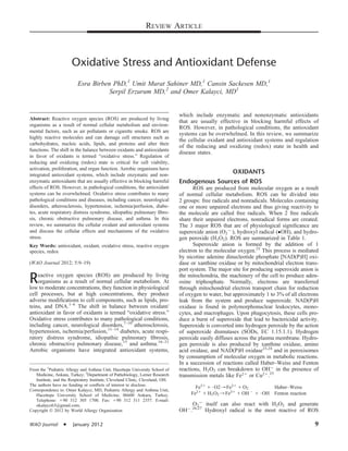 REVIEW ARTICLE
Oxidative Stress and Antioxidant Defense
Esra Birben PhD,1
Umit Murat Sahiner MD,1
Cansin Sackesen MD,1
Serpil Erzurum MD,2
and Omer Kalayci, MD1
Abstract: Reactive oxygen species (ROS) are produced by living
organisms as a result of normal cellular metabolism and environ-
mental factors, such as air pollutants or cigarette smoke. ROS are
highly reactive molecules and can damage cell structures such as
carbohydrates, nucleic acids, lipids, and proteins and alter their
functions. The shift in the balance between oxidants and antioxidants
in favor of oxidants is termed “oxidative stress.” Regulation of
reducing and oxidizing (redox) state is critical for cell viability,
activation, proliferation, and organ function. Aerobic organisms have
integrated antioxidant systems, which include enzymatic and non-
enzymatic antioxidants that are usually effective in blocking harmful
effects of ROS. However, in pathological conditions, the antioxidant
systems can be overwhelmed. Oxidative stress contributes to many
pathological conditions and diseases, including cancer, neurological
disorders, atherosclerosis, hypertension, ischemia/perfusion, diabe-
tes, acute respiratory distress syndrome, idiopathic pulmonary ﬁbro-
sis, chronic obstructive pulmonary disease, and asthma. In this
review, we summarize the cellular oxidant and antioxidant systems
and discuss the cellular effects and mechanisms of the oxidative
stress.
Key Words: antioxidant, oxidant, oxidative stress, reactive oxygen
species, redox
(WAO Journal 2012; 5:9–19)
Reactive oxygen species (ROS) are produced by living
organisms as a result of normal cellular metabolism. At
low to moderate concentrations, they function in physiological
cell processes, but at high concentrations, they produce
adverse modiﬁcations to cell components, such as lipids, pro-
teins, and DNA.1–6
The shift in balance between oxidant/
antioxidant in favor of oxidants is termed “oxidative stress.”
Oxidative stress contributes to many pathological conditions,
including cancer, neurological disorders,7–10
atherosclerosis,
hypertension, ischemia/perfusion,11–14
diabetes, acute respi-
ratory distress syndrome, idiopathic pulmonary ﬁbrosis,
chronic obstructive pulmonary disease,15
and asthma.16–21
Aerobic organisms have integrated antioxidant systems,
which include enzymatic and nonenzymatic antioxidants
that are usually effective in blocking harmful effects of
ROS. However, in pathological conditions, the antioxidant
systems can be overwhelmed. In this review, we summarize
the cellular oxidant and antioxidant systems and regulation
of the reducing and oxidizing (redox) state in health and
disease states.
OXIDANTS
Endogenous Sources of ROS
ROS are produced from molecular oxygen as a result
of normal cellular metabolism. ROS can be divided into
2 groups: free radicals and nonradicals. Molecules containing
one or more unpaired electrons and thus giving reactivity to
the molecule are called free radicals. When 2 free radicals
share their unpaired electrons, nonradical forms are created.
The 3 major ROS that are of physiological signiﬁcance are
superoxide anion (O2
2.), hydroxyl radical (OH), and hydro-
gen peroxide (H2O2). ROS are summarized in Table 1.
Superoxide anion is formed by the addition of 1
electron to the molecular oxygen.22
This process is mediated
by nicotine adenine dinucleotide phosphate [NAD(P)H] oxi-
dase or xanthine oxidase or by mitochondrial electron trans-
port system. The major site for producing superoxide anion is
the mitochondria, the machinery of the cell to produce aden-
osine triphosphate. Normally, electrons are transferred
through mitochondrial electron transport chain for reduction
of oxygen to water, but approximately 1 to 3% of all electrons
leak from the system and produce superoxide. NAD(P)H
oxidase is found in polymorphonuclear leukocytes, mono-
cytes, and macrophages. Upon phagocytosis, these cells pro-
duce a burst of superoxide that lead to bactericidal activity.
Superoxide is converted into hydrogen peroxide by the action
of superoxide dismutases (SODs, EC 1.15.1.1). Hydrogen
peroxide easily diffuses across the plasma membrane. Hydro-
gen peroxide is also produced by xanthine oxidase, amino
acid oxidase, and NAD(P)H oxidase23,24
and in peroxisomes
by consumption of molecular oxygen in metabolic reactions.
In a succession of reactions called Haber–Weiss and Fenton
reactions, H2O2 can breakdown to OH2 in the presence of
transmission metals like Fe21 or Cu21.25
Fe31 1 $O2/Fe21 1 O2  HaberÀWeiss
Fe21 1 H2O2/Fe31 1 OH2 1 $OH Fenton reaction
O2
2 itself can also react with H2O2 and generate
OH2.26,27
Hydroxyl radical is the most reactive of ROS
From the 1
Pediatric Allergy and Asthma Unit, Hacettepe University School of
Medicine, Ankara, Turkey; 2
Department of Pathobiology, Lerner Research
Institute, and the Respiratory Institute, Cleveland Clinic, Cleveland, OH.
The authors have no funding or conﬂicts of interest to disclose.
Correspondence to: Omer Kalayci, MD, Pediatric Allergy and Asthma Unit,
Hacettepe University School of Medicine, 06600 Ankara, Turkey.
Telephone: 190 312 305 1700. Fax: 190 312 311 2357. E-mail:
okalayci63@gmail.com.
Copyright Ó 2012 by World Allergy Organization
WAO Journal  January 2012 9
 
