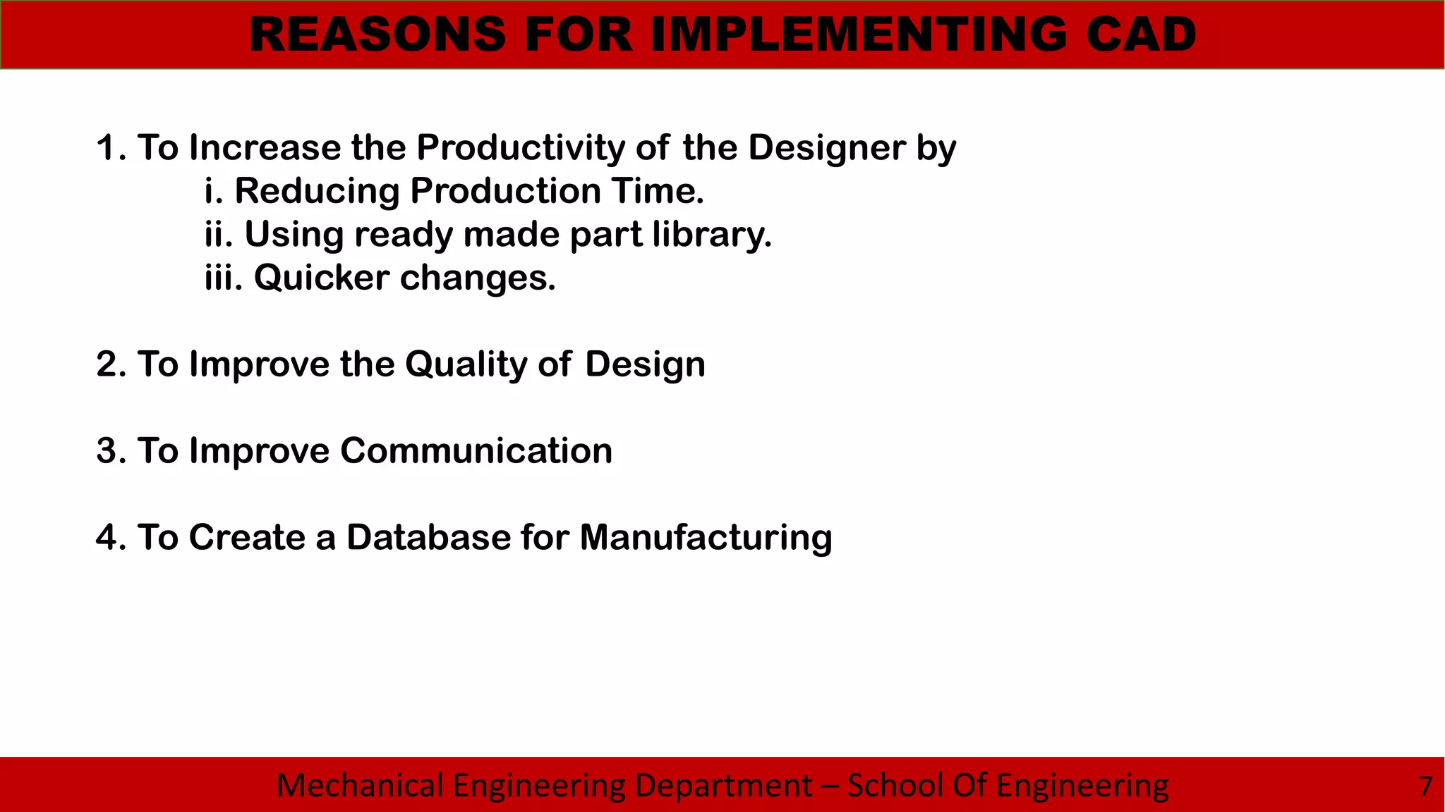 Mechanical Engineering Department – School Of Engineering
REASONS FOR IMPLEMENTING CAD
7
1. To Increase the Productivity of the Designer by
i. Reducing Production Time.
ii. Using ready made part library.
iii. Quicker changes.
2. To Improve the Quality of Design
3. To Improve Communication
4. To Create a Database for Manufacturing
 