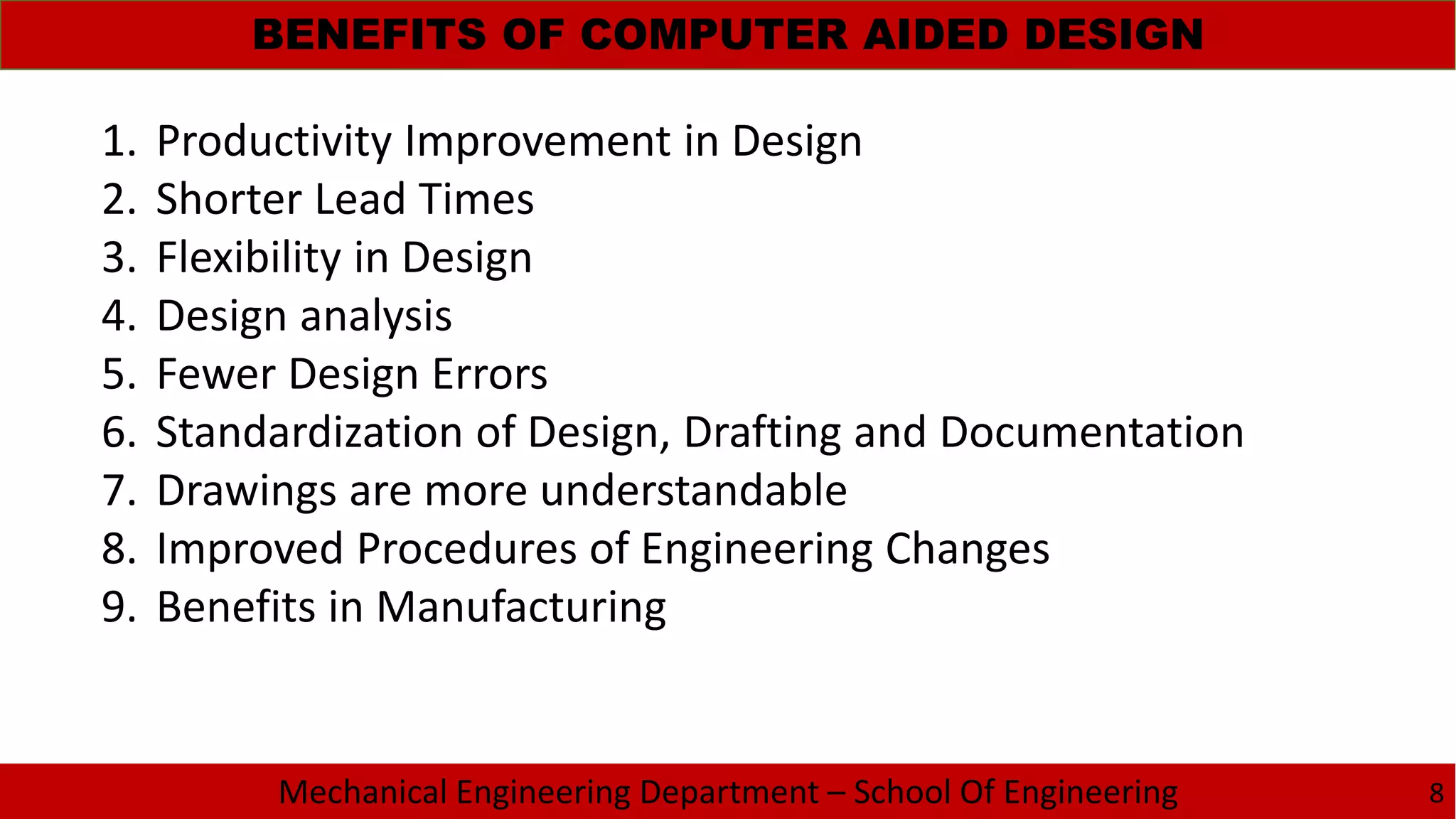 Mechanical Engineering Department – School Of Engineering
BENEFITS OF COMPUTER AIDED DESIGN
8
1. Productivity Improvement in Design
2. Shorter Lead Times
3. Flexibility in Design
4. Design analysis
5. Fewer Design Errors
6. Standardization of Design, Drafting and Documentation
7. Drawings are more understandable
8. Improved Procedures of Engineering Changes
9. Benefits in Manufacturing
 