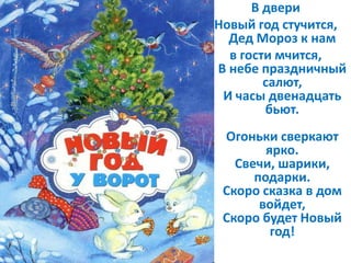 В двери
Новый год стучится,
Дед Мороз к нам
в гости мчится,
В небе праздничный
салют,
И часы двенадцать
бьют.
Огоньки сверкают
ярко.
Свечи, шарики,
подарки.
Скоро сказка в дом
войдет,
Скоро будет Новый
год!
 