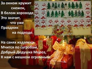 За окном кружит
снежок,
В белом хороводе,
Это значит,
что уже
Праздник
на подходе.
На санях издалека
Мчится по сугробам,
Добрый Дедушка Мороз,
К нам с мешком огромным.
 