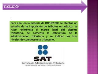 EVOLUCIÓN
.
Para ello, en la materia de IMPUESTOS se efectúa un
estudio de la imposición de tributos en México, se
hace referencia al marco legal del sistema
tributario, se comenta la estructura de la
administración tributaria y se indican los tres
niveles de competencia tributario.
 