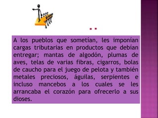 A los pueblos que sometían, les imponían
cargas tributarias en productos que debían
entregar; mantas de algodón, plumas de
aves, telas de varias fibras, cigarros, bolas
de caucho para el juego de pelota y también
metales preciosos, águilas, serpientes e
incluso mancebos a los cuales se les
arrancaba el corazón para ofrecerlo a sus
dioses.
 