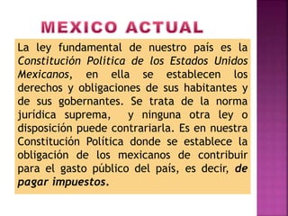 La ley fundamental de nuestro país es la
Constitución Política de los Estados Unidos
Mexicanos, en ella se establecen los
derechos y obligaciones de sus habitantes y
de sus gobernantes. Se trata de la norma
jurídica suprema, y ninguna otra ley o
disposición puede contrariarla. Es en nuestra
Constitución Política donde se establece la
obligación de los mexicanos de contribuir
para el gasto público del país, es decir, de
pagar impuestos.
 