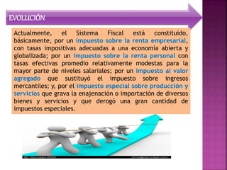 EVOLUCIÓN
Actualmente, el Sistema Fiscal está constituido,
básicamente, por un impuesto sobre la renta empresarial,
con tasas impositivas adecuadas a una economía abierta y
globalizada; por un impuesto sobre la renta personal con
tasas efectivas promedio relativamente modestas para la
mayor parte de niveles salariales; por un impuesto al valor
agregado que sustituyó el impuesto sobre ingresos
mercantiles; y, por el impuesto especial sobre producción y
servicios que grava la enajenación o importación de diversos
bienes y servicios y que derogó una gran cantidad de
impuestos especiales.
 