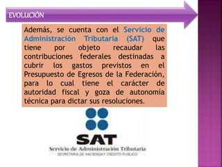 EVOLUCIÓN
Además, se cuenta con el Servicio de
Administración Tributaria (SAT) que
tiene por objeto recaudar las
contribuciones federales destinadas a
cubrir los gastos previstos en el
Presupuesto de Egresos de la Federación,
para lo cual tiene el carácter de
autoridad fiscal y goza de autonomía
técnica para dictar sus resoluciones.
 