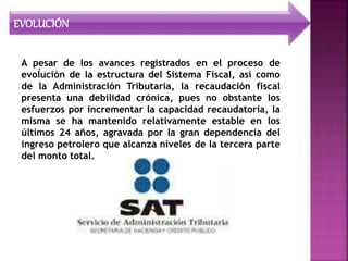 EVOLUCIÓN
.A pesar de los avances registrados en el proceso de
evolución de la estructura del Sistema Fiscal, así como
de la Administración Tributaria, la recaudación fiscal
presenta una debilidad crónica, pues no obstante los
esfuerzos por incrementar la capacidad recaudatoria, la
misma se ha mantenido relativamente estable en los
últimos 24 años, agravada por la gran dependencia del
ingreso petrolero que alcanza niveles de la tercera parte
del monto total.
 