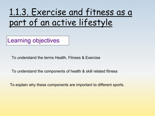 1.1.3. Exercise and fitness as a
part of an active lifestyle
Learning objectives
To understand the terms Health, Fitness & Exercise
To understand the components of health & skill related fitness
To explain why these components are important to different sports.
 