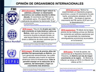 11
OPINIÓN DE ORGANISMOS INTERNACIONALES
2015 (Diciembre): “Bolivia logró reducir la
pobreza y alcanzar un desempeño
económico con solidez durante la última
década. El crecimiento del PIB real ha
promediado aprox. 5% desde 2006, y el
coeficiente de pobreza ha disminuido 16 pp”.
https://www.imf.org/external/spanish/np/sec/pr/2015/pr15571s.htm
2016 (mayo): “Hoy en día el país que más
está creciendo en toda América Latina es
Bolivia, dado que ha manejado bien su
economía durante la década dorada, en
este tiempo Bolivia ha ahorrado mucho
dinero a diferencia de otras naciones que no
han ahorrado”.
pp: Puntos porcentuales
Consulta del Artículo IV con Bolivia
FMI
Declaraciones vertidas por Nicola Pontara (Representante residente del Banco
Mundial en Bolivia ) en un contacto con El Deber (13 de mayo 2016)
2016 (mayo): El ciclo de precios altos del
petróleo fue aprovechado en Bolivia, que
tuvo ganancias extraordinarias, las cuales
fueron utilizadas para invertir en sectores
dinámicos como la infraestructura. Esto le
permitió avanzar en la reducción de la
pobreza, del desempleo y logró un
crecimiento más dinámico.
Declaraciones de Alicia Bárcena (Secretaria Ejecutiva de la CEPAL) en un
contacto con el período El Tiempo (17 de mayo 2016)
http://www.nodal.am/2016/05/alicia-barcena-secretaria-ejecutiva-de-la-cepal
http://www.eldeber.com.bo/economia/banco-mundial-ve-robusta-economia.html
2016 (Diciembre): “Bolivia ha
experimentado un importante progreso
económico y social. El crecimiento ha sido
fuerte, promediando alrededor del 5%
desde 2006… Se elogia el vigoroso
crecimiento del PIB real en 2016 aún con
la desaceleración.”
2016 (septiembre): “El efecto de los bajos
precios de las materias primas (en Bolivia)
fue contenido por políticas expansivas que
han aprovechado los importantes
amortiguadores económicos acumulados
en la bonanza.”.
http://www.imf.org/en/News/Articles/2016/12/22/PR16577-Bolivia-IMF-
Executive-Board-Concludes-2016-Article-IV-Consultation
Consulta del Artículo IV con Bolivia
Bolivia: Panorama general (28 de septiembre 2016)
http://www.bancomundial.org/es/country/bolivia/overview
Estudio Económico de América Latina y el Caribe 2016
http://www.cepal.org/es/publicaciones/40326-estudio-economico-america-latina-
caribe-2016-la-agenda-2030-desarrollo#
2016 (julio): “A nivel de países, las
economías de la República Dominicana,
Panamá y de Bolivia son las de mayor
crecimiento en la región… En Bolivia la
inflación se redujo en 2015; la inflación fue
inferior al 5%.”.
 