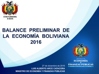 BALANCE PRELIMINAR DE
LA ECONOMÍA BOLIVIANA
2016
ESTADO PLURINACIONAL
DE BOLIVIA
27 de diciembre de 2016
LUIS ALBERTO ARCE CATACORA
MINISTRO DE ECONOMÍA Y FINANZAS PÚBLICAS
 