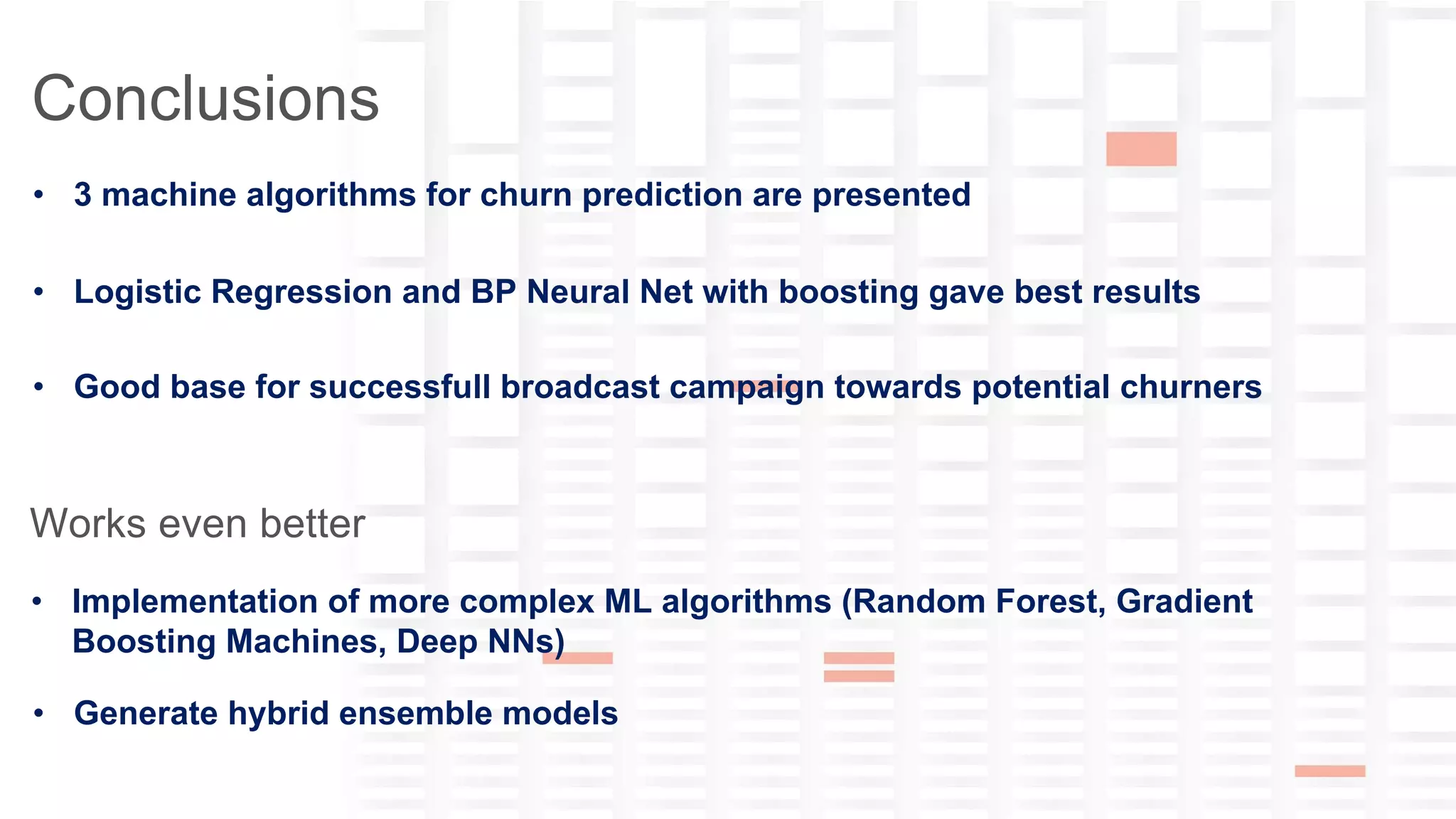 yana-ckwivjw2n5n1lxfv@guest.airbnb.com
Conclusions
• 3 machine algorithms for churn prediction are presented
• Logistic Regression and BP Neural Net with boosting gave best results
• Good base for successfull broadcast campaign towards potential churners
Works even better
• Implementation of more complex ML algorithms (Random Forest, Gradient
Boosting Machines, Deep NNs)
• Generate hybrid ensemble models
 