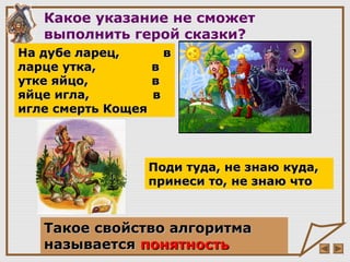 Такое свойство алгоритмаТакое свойство алгоритма
называетсяназывается понятностьпонятность
На дубе ларец, вНа дубе ларец, в
ларце утка, вларце утка, в
утке яйцо, вутке яйцо, в
яйце игла, вяйце игла, в
игле смерть Кощеяигле смерть Кощея
Поди туда, не знаю куда,Поди туда, не знаю куда,
принеси то, не знаю чтопринеси то, не знаю что
Какое указание не сможет
выполнить герой сказки?
 