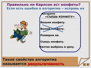Правильно ли Карлсон ест конфеты?
Если есть ошибки в алгоритме – исправь их
Алгоритм
«СЪЕШЬ КОНФЕТУ»
Возьми конфету.Возьми конфету.
Вымой конфету.Вымой конфету.
Разверни ее.Разверни ее.
Съешь конфету.Съешь конфету.
Фантик выбрось в урну.Фантик выбрось в урну.
Такое свойство алгоритмаТакое свойство алгоритма
называетсяназывается результативностьрезультативность
 