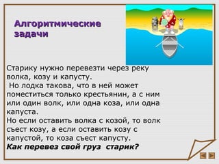 Старику нужно перевезти через реку
волка, козу и капусту.
Но лодка такова, что в ней может
поместиться только крестьянин, а с ним
или один волк, или одна коза, или одна
капуста.
Но если оставить волка с козой, то волк
съест козу, а если оставить козу с
капустой, то коза съест капусту.
Как перевез свой груз старик?Как перевез свой груз старик?
АлгоритмическиеАлгоритмические
задачизадачи
 