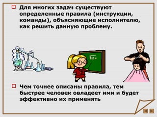  Для многих задач существуютДля многих задач существуют
определенные правила (инструкции,определенные правила (инструкции,
команды), объясняющие исполнителю,команды), объясняющие исполнителю,
как решить данную проблему.как решить данную проблему.
 Чем точнее описаны правила, темЧем точнее описаны правила, тем
быстрее человек овладеет ими и будетбыстрее человек овладеет ими и будет
эффективно их применятьэффективно их применять
 