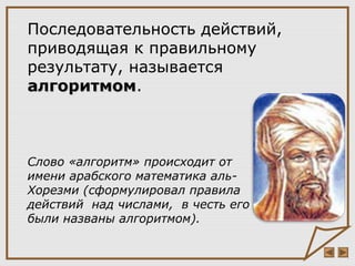 Слово «алгоритм» происходит от
имени арабского математика аль-
Хорезми (сформулировал правила
действий над числами, в честь его
были названы алгоритмом).
Последовательность действий,
приводящая к правильному
результату, называется
алгоритмомалгоритмом.
 