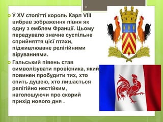  У XV столітті король Карл VIII
вибрав зображення півня як
одну з емблем Франції. Цьому
передувало значне суспільне
сприйняття цієї птахи,
підживлюване релігійними
віруваннями.
 Гальський півень став
символізувати провісника, який
повинен пробудити тих, хто
спить душею, хто лишається
релігійно нестійким,
наголошуючи про скорий
прихід нового дня .
11
 