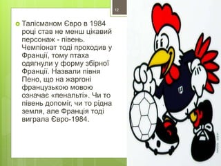  Талісманом Євро в 1984
році став не менш цікавий
персонаж - півень.
Чемпіонат тоді проходив у
Франції, тому птаха
одягнули у форму збірної
Франції. Назвали півня
Пено, що на жаргоні
французькою мовою
означає «пенальті». Чи то
півень допоміг, чи то рідна
земля, але Франція тоді
виграла Євро-1984.
12
 