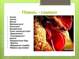 Півень - символ
• Сонця
• Світла
• Вогню
• Войовничості
• Пильності
• Воскресіння
• Сили чоловічої плоті
• Домовитості
• Господарності
• Каяття
• Передвісника біди
• Жертви
• Відкривача скарбів
• Оберегу від пожежі
3
 