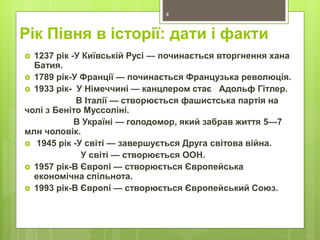 Рік Півня в історії: дати і факти
 1237 рік -У Київській Русі — починається вторгнення хана
Батия.
 1789 рік-У Франції — починається Французька революція.
 1933 рік- У Німеччині — канцлером стає Адольф Гітлер.
В Італії — створюється фашистська партія на
чолі з Беніто Муссоліні.
В Україні — голодомор, який забрав життя 5—7
млн чоловік.
 1945 рік -У світі — завершується Друга світова війна.
У світі — створюється ООН.
 1957 рік-В Європі — створюється Європейська
економічна спільнота.
 1993 рік-В Європі — створюється Європейський Союз.
4
 