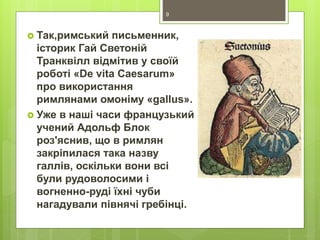  Так,римський письменник,
історик Гай Светоній
Транквілл відмітив у своїй
роботі «De vita Caesarum»
про використання
римлянами омоніму «gallus».
 Уже в наші часи французький
учений Адольф Блок
роз'яснив, що в римлян
закріпилася така назву
галлів, оскільки вони всі
були рудоволосими і
вогненно-руді їхні чуби
нагадували півнячі гребінці.
9
 